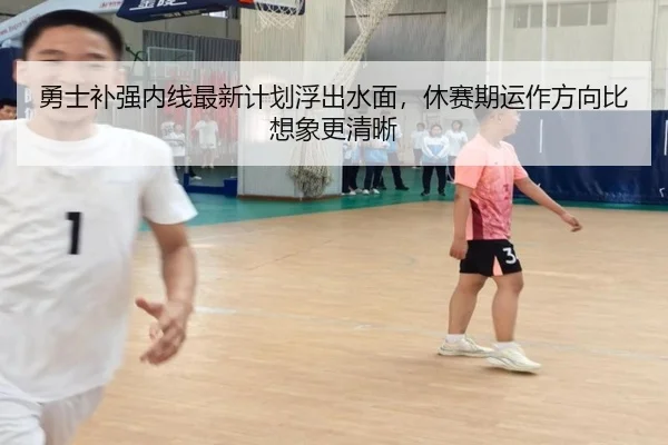 勇士补强内线最新计划浮出水面，休赛期运作方向比想象更清晰