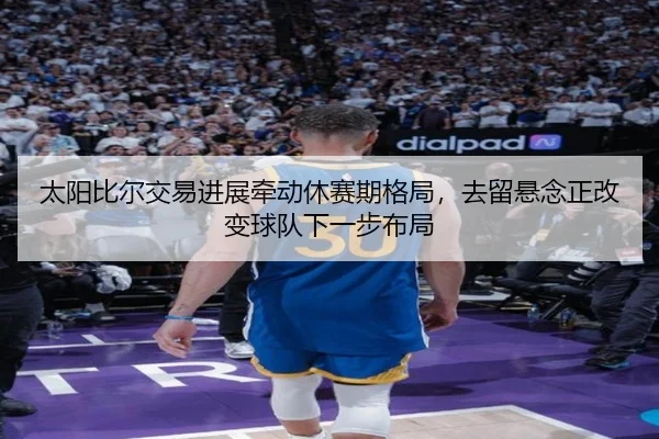 太阳比尔交易进展牵动休赛期格局，去留悬念正改变球队下一步布局